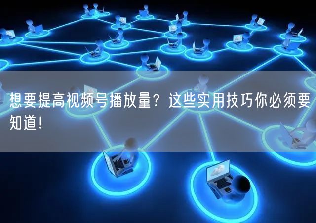 想要提高视频号播放量?这些实用技巧你必须要知道!