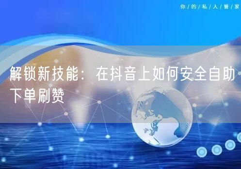 解锁新技能:在抖音上如何安全自助下单刷赞