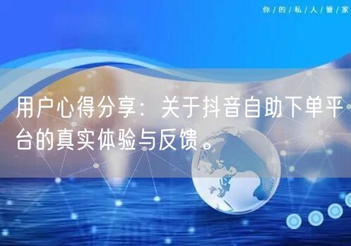 用户心得分享:关于抖音自助下单平台的真实体验与反馈。