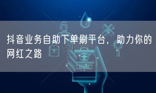 抖音业务自助下单刷平台,助力你的网红之路