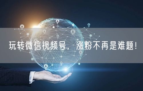 玩转微信视频号,涨粉不再是难题!