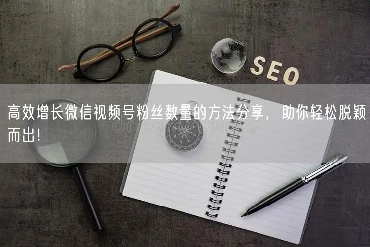 高效增长微信视频号粉丝数量的方法分享,助你轻松脱颖而出!