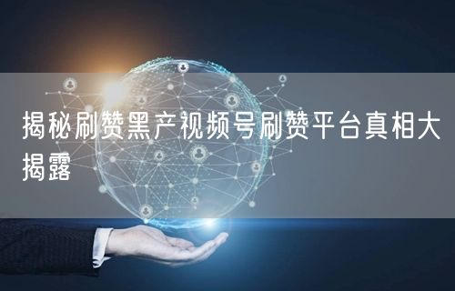 揭秘刷赞黑产视频号刷赞平台真相大揭露