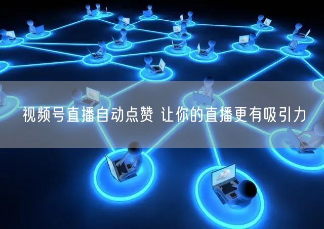 视频号直播自动点赞 让你的直播更有吸引力