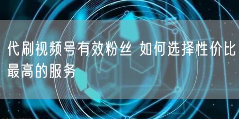 代刷视频号有效粉丝 如何选择性价比最高的服务